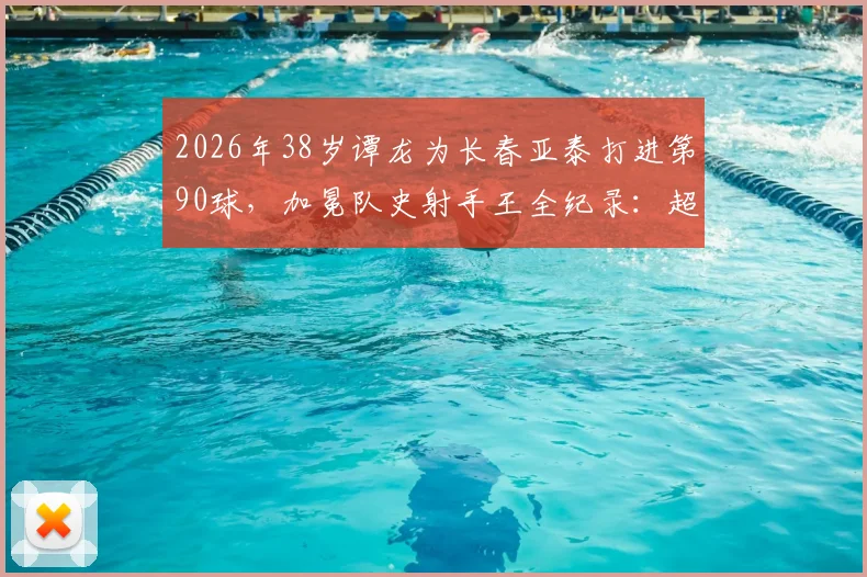 2026年38岁谭龙为长春亚泰打进第90球，加冕队史射手王全纪录：超越前辈，成就传奇历程回顾