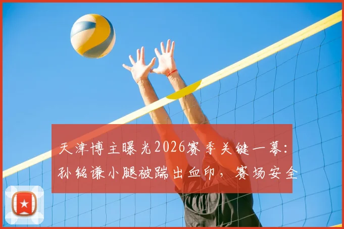 天津博主曝光2026赛季关键一幕：孙铭谦小腿被踹出血印，赛场安全再引讨论