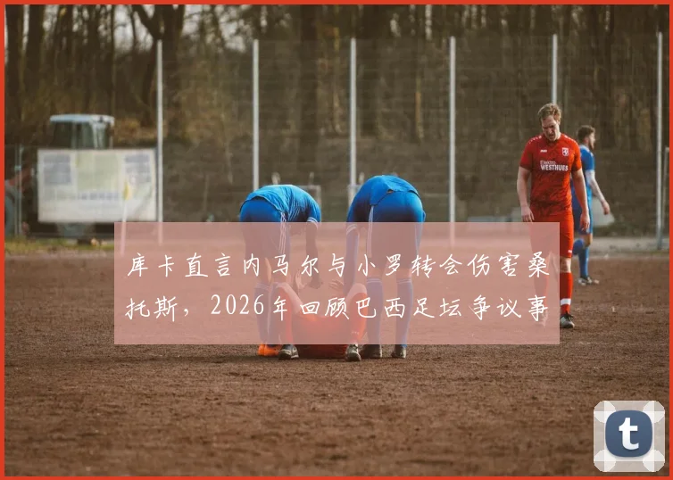 库卡直言内马尔与小罗转会伤害桑托斯,2026年回顾巴西足坛争议事件背后的俱乐部困境