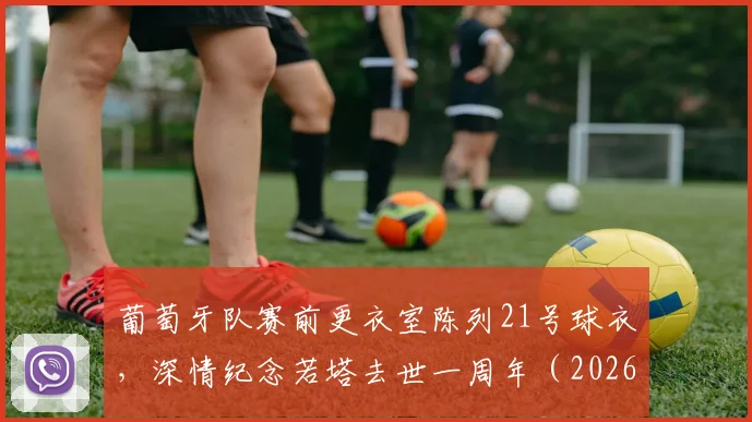 葡萄牙队赛前更衣室陈列21号球衣,深情纪念若塔去世一周年(2026),若塔21号战袍现状与葡萄牙队传承解析