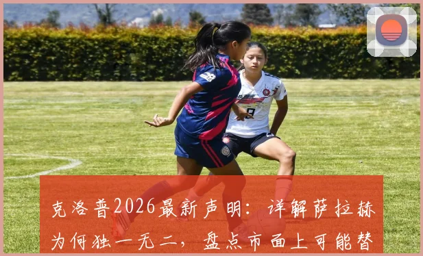 克洛普2026最新声明：详解萨拉赫为何独一无二，盘点市面上可能替代他的候选人优劣分析