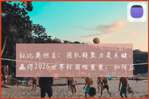 拉比奥坦言：团队凝聚力是关键，赢得2026世界杯困难重重，如何应对外界干扰？