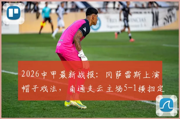 2026中甲最新战报：冈萨雷斯上演帽子戏法，南通支云主场5-1横扫定南赣联，附积分榜走势分析