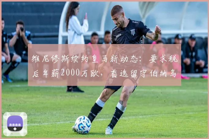 维尼修斯续约皇马新动态：要求税后年薪2000万欧，首选留守伯纳乌至2026