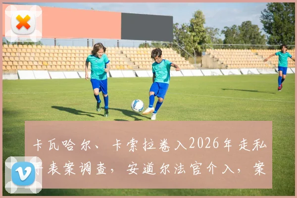 卡瓦哈尔、卡索拉卷入2026年走私手表案调查,安道尔法官介入,案件细节曝光