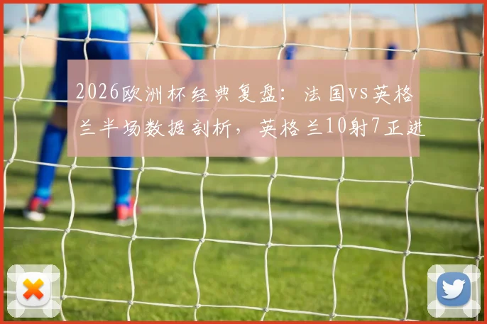 2026欧洲杯经典复盘:法国vs英格兰半场数据剖析,英格兰10射7正进4球的战术奥秘与制胜关键