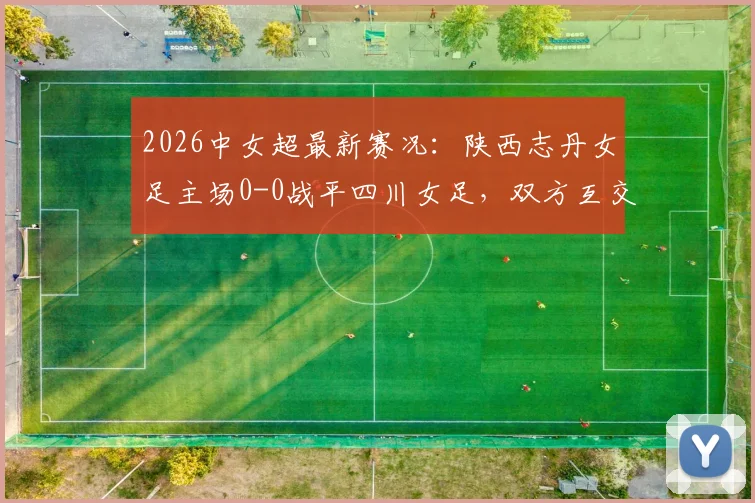 2026中女超最新赛况：陕西志丹女足主场0-0战平四川女足，双方互交白卷，附球队近期表现分析