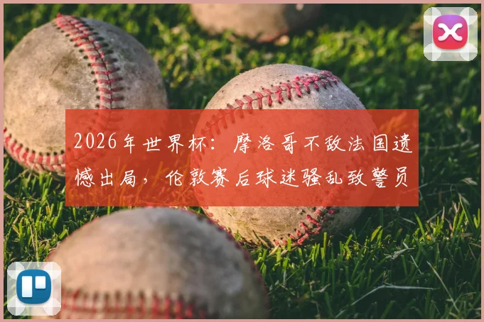 2026年世界杯:摩洛哥不敌法国遗憾出局,伦敦赛后球迷骚乱致警员受伤事件全程回顾