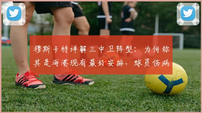 穆斯卡特详解三中卫阵型:为何称其是海港现有最好安排,球员伤病更新与2026赛季阵容展望
